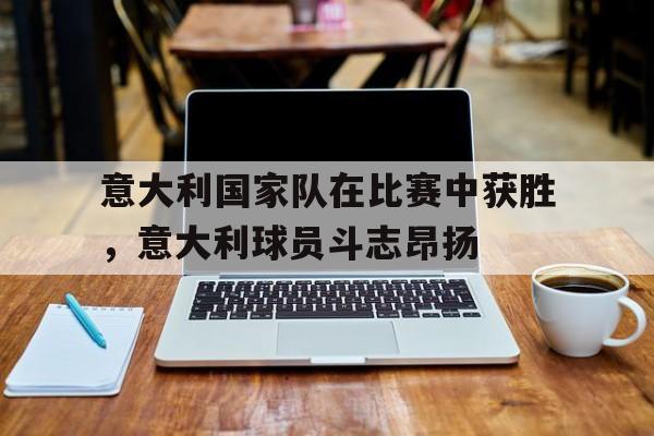 意大利国家队在比赛中获胜,意大利球员斗志昂扬-平博官网