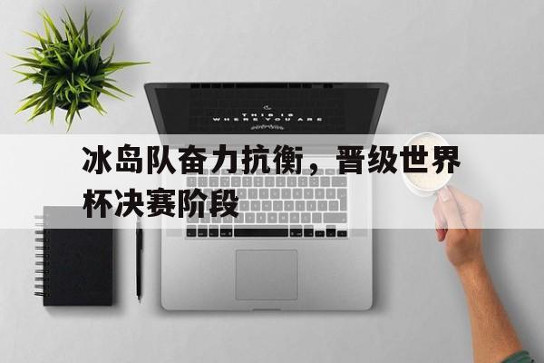 冰岛队奋力抗衡，晋级世界杯决赛阶段
