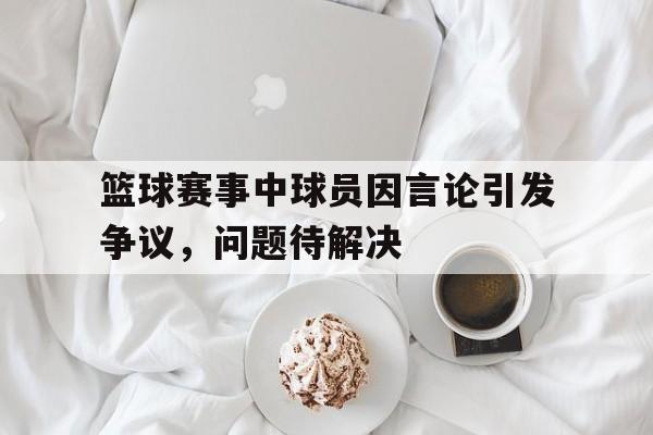 篮球赛事中球员因言论引发争议，问题待解决-Pinnacle体育